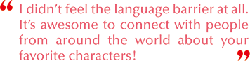 I didn’t feel the language barrier at all. It’s awesome to connect with people from around the world about your favorite characters!