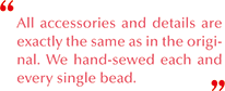 All accessories and details are exactly the same as in the original. We hand-sewed each and every single bead.