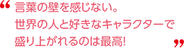 言葉の壁を感じない。世界の人と好きなキャラクターで盛り上がれるのは最高！