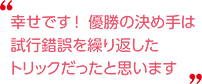 幸せです！優勝の決め手は試行錯誤を繰り返したトリックだったと思います