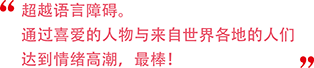 言葉の壁を感じない。世界の人と好きなキャラクターで盛り上がれるのは最高！