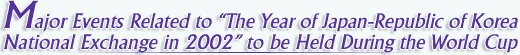 Major Events Related to "The Year of Japan-Republic of Korea National Exchange in 2002" to be Held During the World Cup