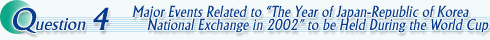 Question4 Major Events Related to "The Year of Japan-Republic of Korea National Exchange in 2002" to be Held During the World Cup